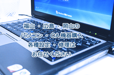 福山・広島・岡山のパソコン・OA機器購入 各種設定・修理はお任せください